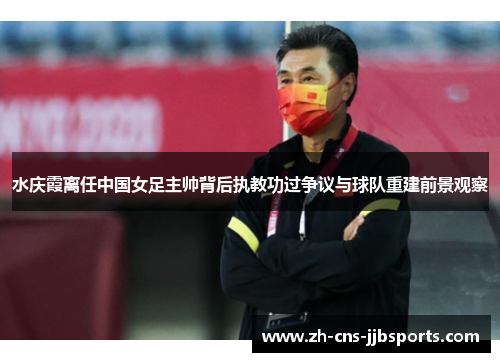 水庆霞离任中国女足主帅背后执教功过争议与球队重建前景观察 水庆霞离任中国女足主帅背后执教功过争议与球队重建前景观察